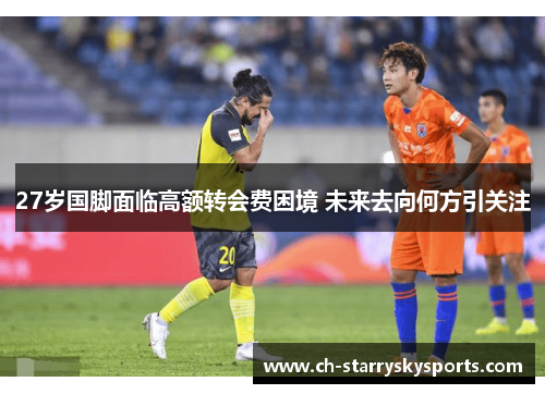 27岁国脚面临高额转会费困境 未来去向何方引关注