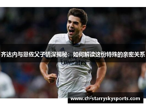 齐达内与恩佐父子情深揭秘：如何解读这份特殊的亲密关系