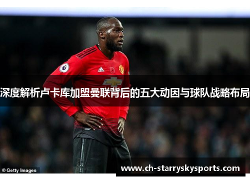 深度解析卢卡库加盟曼联背后的五大动因与球队战略布局